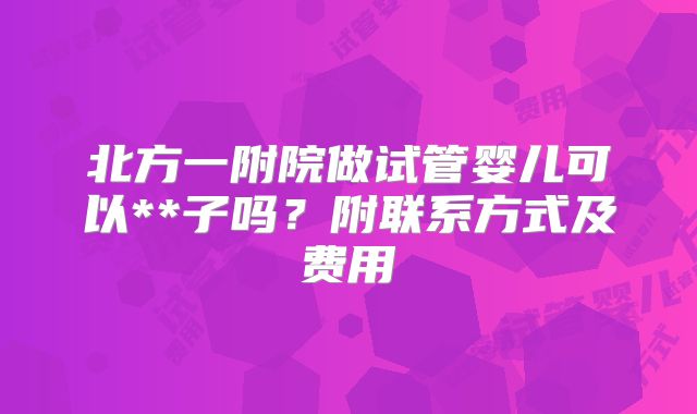 北方一附院做试管婴儿可以**子吗?附联系方式及费用