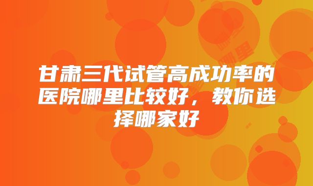甘肃三代试管高成功率的医院哪里比较好，教你选择哪家好