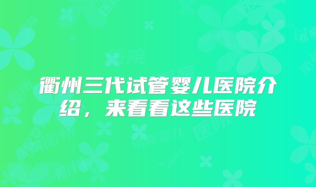 衢州三代试管婴儿医院介绍，来看看这些医院