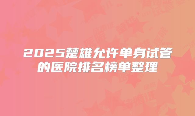 2025楚雄允许单身试管的医院排名榜单整理