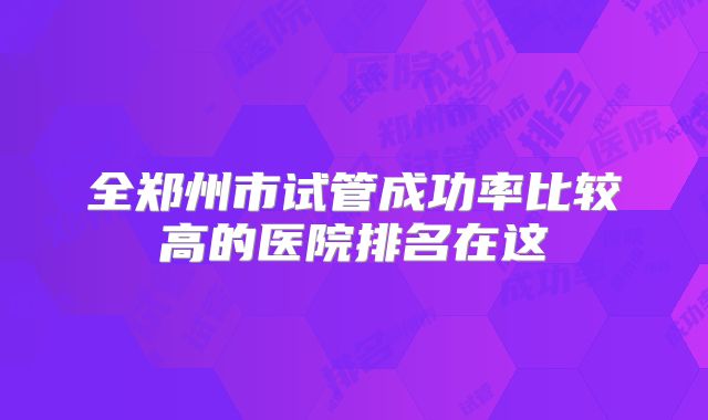 全郑州市试管成功率比较高的医院排名在这