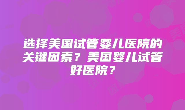 选择美国试管婴儿医院的关键因素？美国婴儿试管好医院？