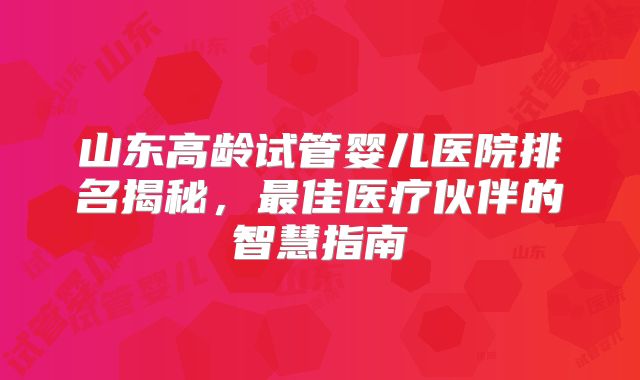 山东高龄试管婴儿医院排名揭秘，最佳医疗伙伴的智慧指南