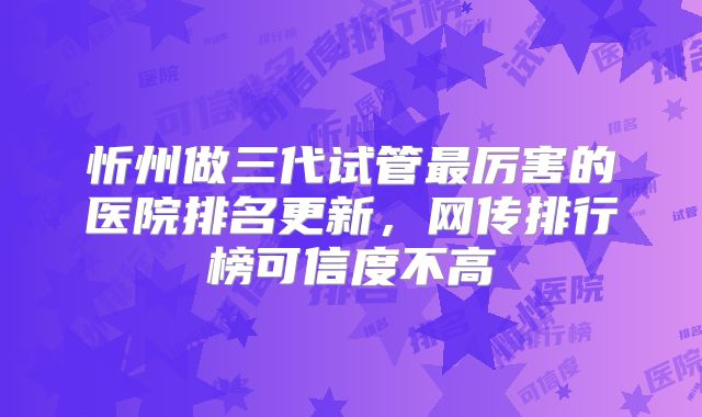 忻州做三代试管最厉害的医院排名更新，网传排行榜可信度不高