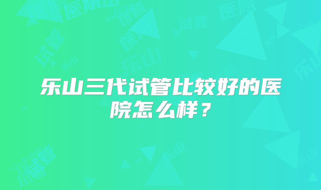 乐山三代试管比较好的医院怎么样？