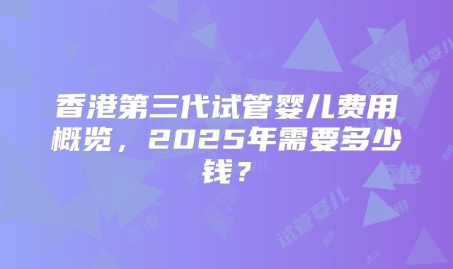 香港第三代试管婴儿费用概览，2025年需要多少钱？