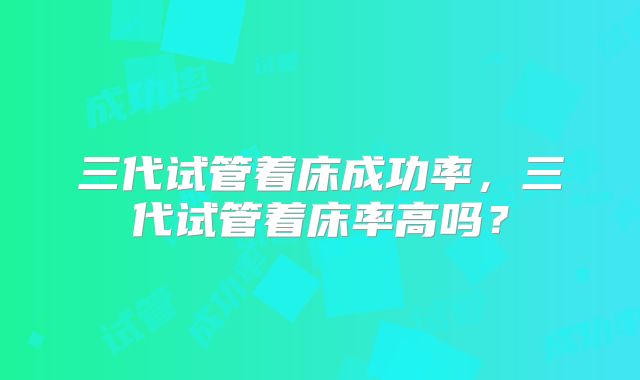 三代试管着床成功率，三代试管着床率高吗？