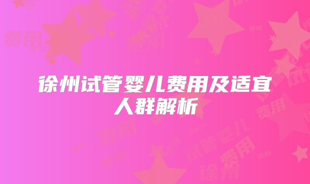 徐州试管婴儿费用及适宜人群解析