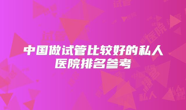 中国做试管比较好的私人医院排名参考