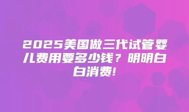 2025美国做三代试管婴儿费用要多少钱？明明白白消费!