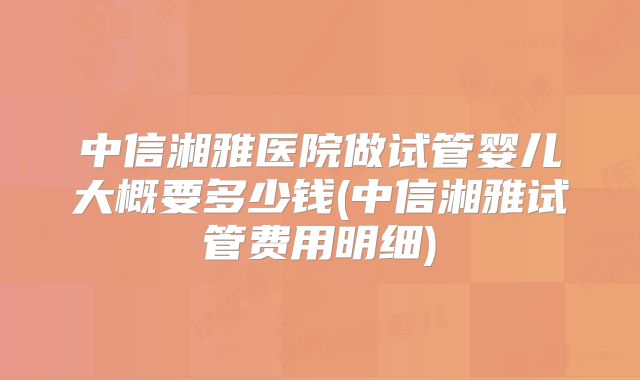 中信湘雅医院做试管婴儿大概要多少钱(中信湘雅试管费用明细)