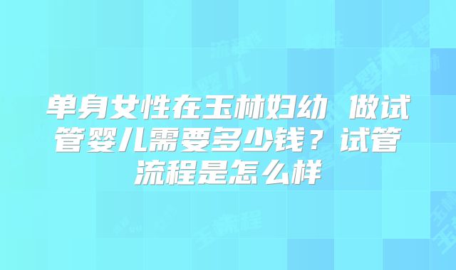 单身女性在玉林妇幼 做试管婴儿需要多少钱?试管流程是怎么样