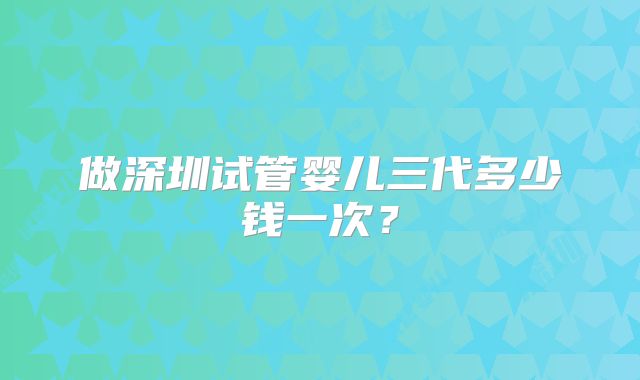 做深圳试管婴儿三代多少钱一次？