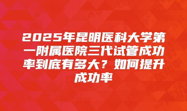 2025年昆明医科大学第一附属医院三代试管成功率到底有多大?如何提升成功率