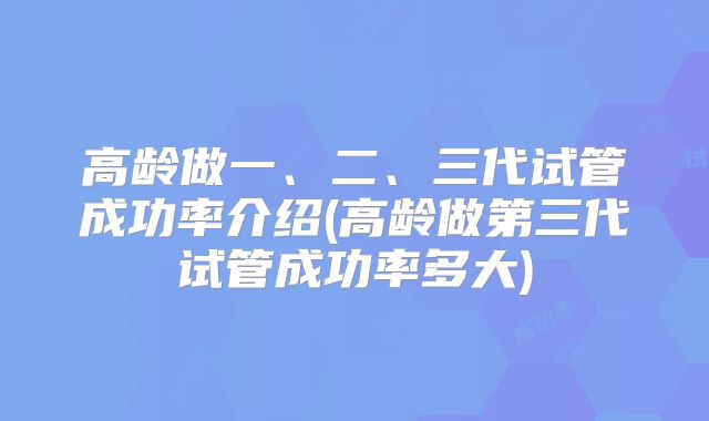 高龄做一、二、三代试管成功率介绍(高龄做第三代试管成功率多大)