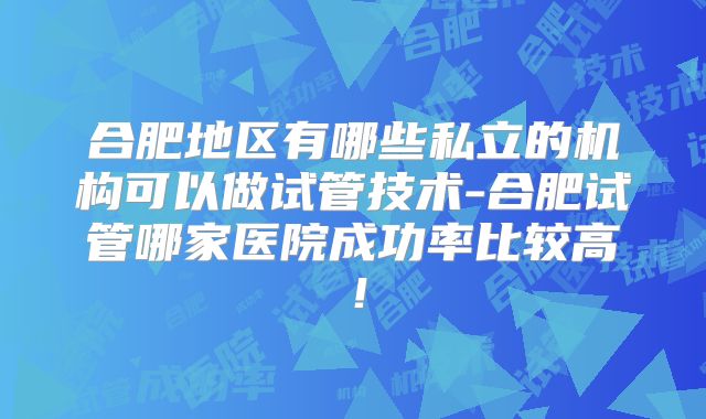 合肥地区有哪些私立的机构可以做试管技术-合肥试管哪家医院成功率比较高！