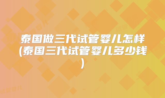 泰国做三代试管婴儿怎样(泰国三代试管婴儿多少钱)