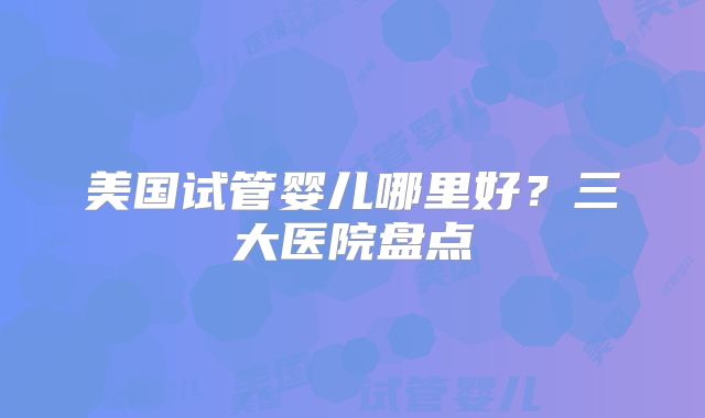 美国试管婴儿哪里好？三大医院盘点