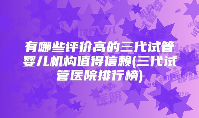 有哪些评价高的三代试管婴儿机构值得信赖(三代试管医院排行榜)