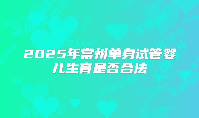 2025年常州单身试管婴儿生育是否合法