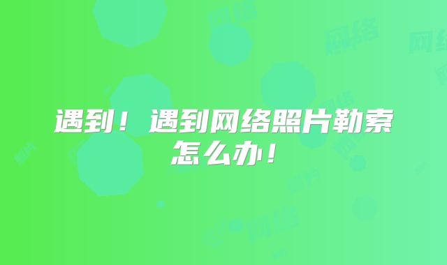 遇到！遇到网络照片勒索怎么办！