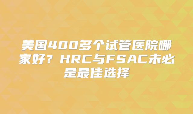美国400多个试管医院哪家好？HRC与FSAC未必是最佳选择