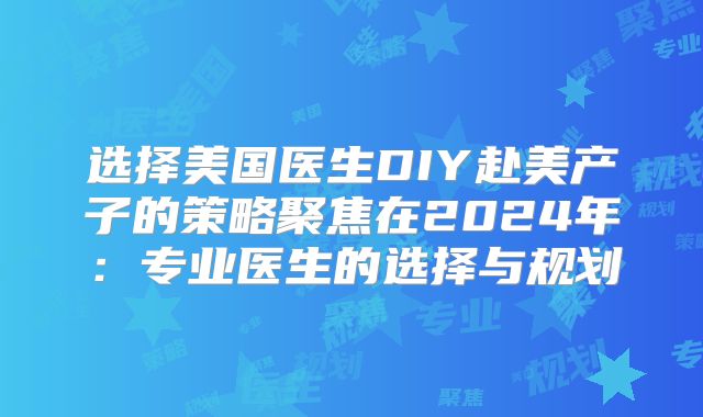 选择美国医生DIY赴美产子的策略聚焦在2024年：专业医生的选择与规划