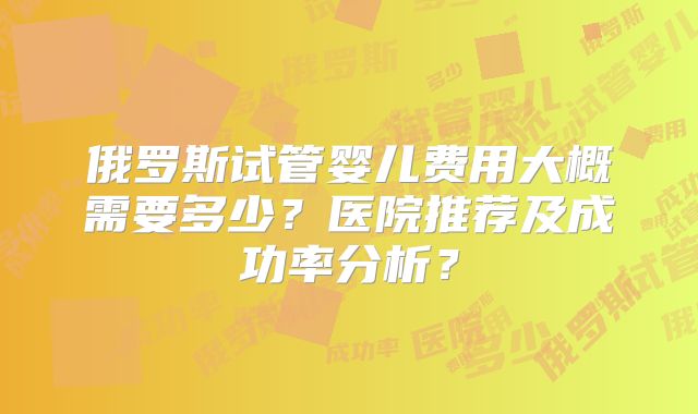 俄罗斯试管婴儿费用大概需要多少?医院推荐及成功率分析?