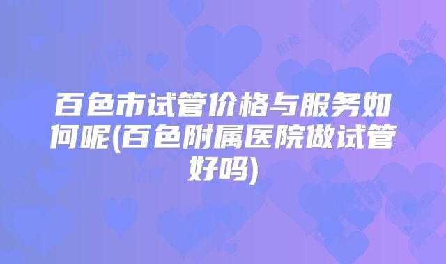 百色市试管价格与服务如何呢(百色附属医院做试管好吗)