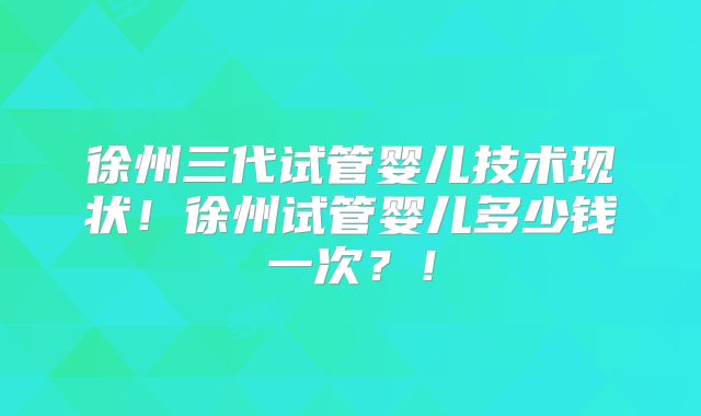 徐州三代试管婴儿技术现状！徐州试管婴儿多少钱一次？！