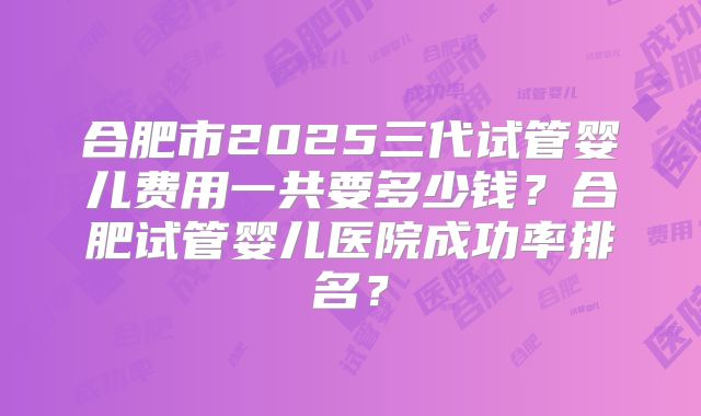 合肥市2025三代试管婴儿费用一共要多少钱？合肥试管婴儿医院成功率排名？