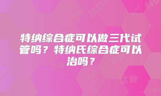 特纳综合症可以做三代试管吗？特纳氏综合症可以治吗？