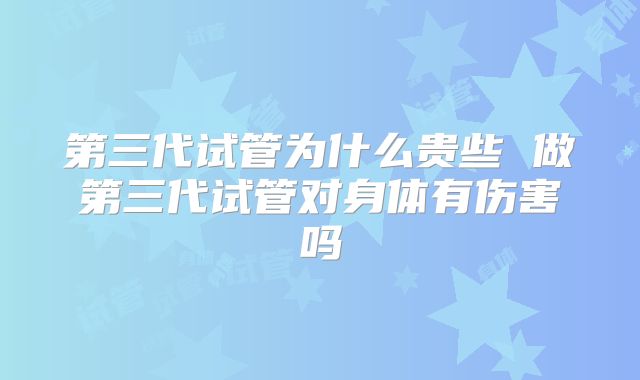 第三代试管为什么贵些 做第三代试管对身体有伤害吗