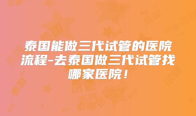 泰国能做三代试管的医院流程-去泰国做三代试管找哪家医院!