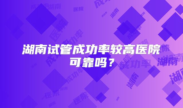湖南试管成功率较高医院可靠吗？