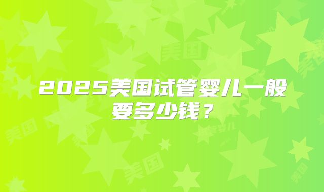 2025美国试管婴儿一般要多少钱？