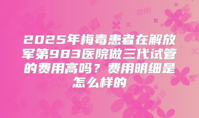 2025年梅毒患者在解放军第983医院做三代试管的费用高吗？费用明细是怎么样的