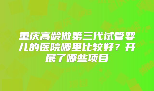 重庆高龄做第三代试管婴儿的医院哪里比较好？开展了哪些项目