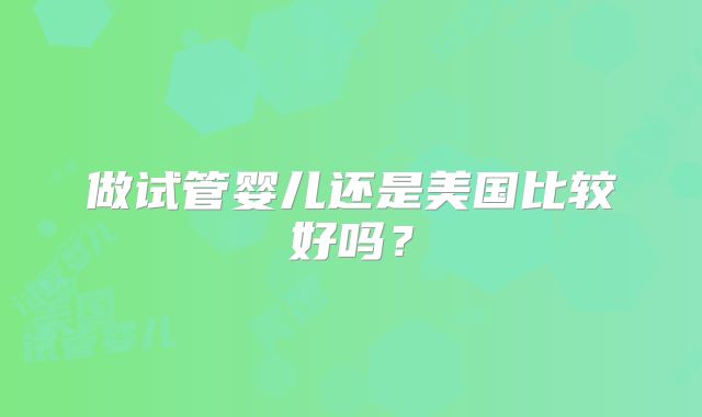 做试管婴儿还是美国比较好吗?