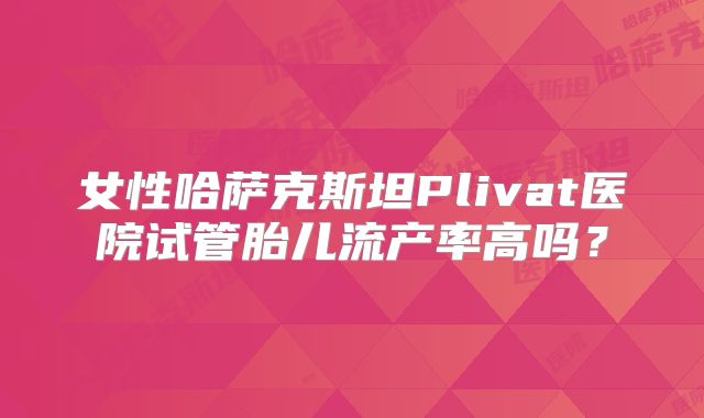 女性哈萨克斯坦Plivat医院试管胎儿流产率高吗？