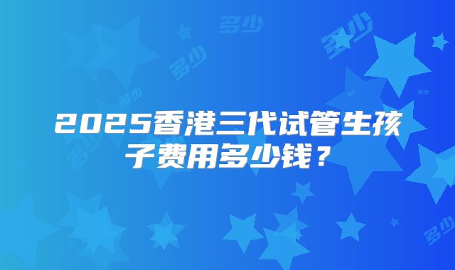 2025香港三代试管生孩子费用多少钱？