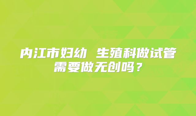 内江市妇幼 生殖科做试管需要做无创吗？