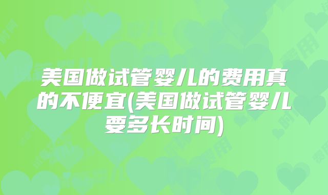 美国做试管婴儿的费用真的不便宜(美国做试管婴儿要多长时间)