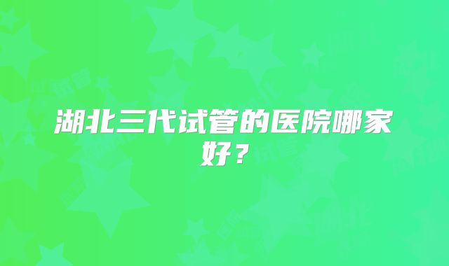 湖北三代试管的医院哪家好？