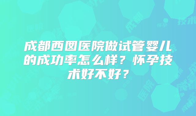 成都西囡医院做试管婴儿的成功率怎么样？怀孕技术好不好？