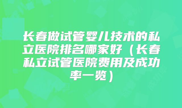 长春做试管婴儿技术的私立医院排名哪家好（长春私立试管医院费用及成功率一览）