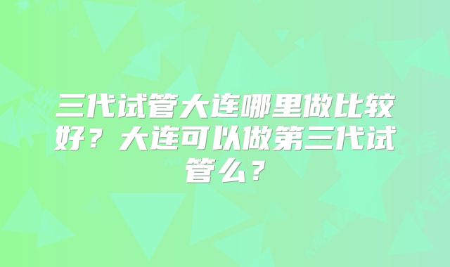 三代试管大连哪里做比较好？大连可以做第三代试管么？