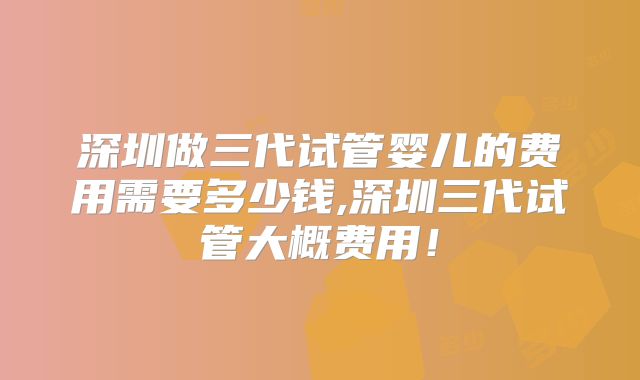 深圳做三代试管婴儿的费用需要多少钱,深圳三代试管大概费用！