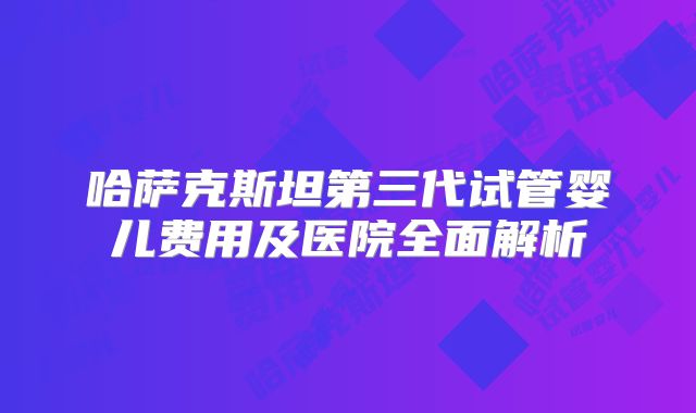 哈萨克斯坦第三代试管婴儿费用及医院全面解析