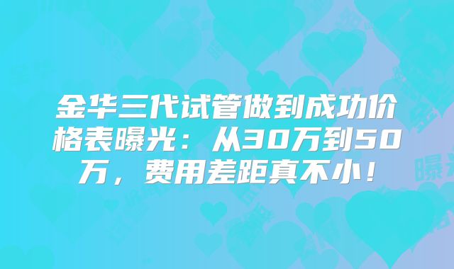 金华三代试管做到成功价格表曝光：从30万到50万，费用差距真不小！